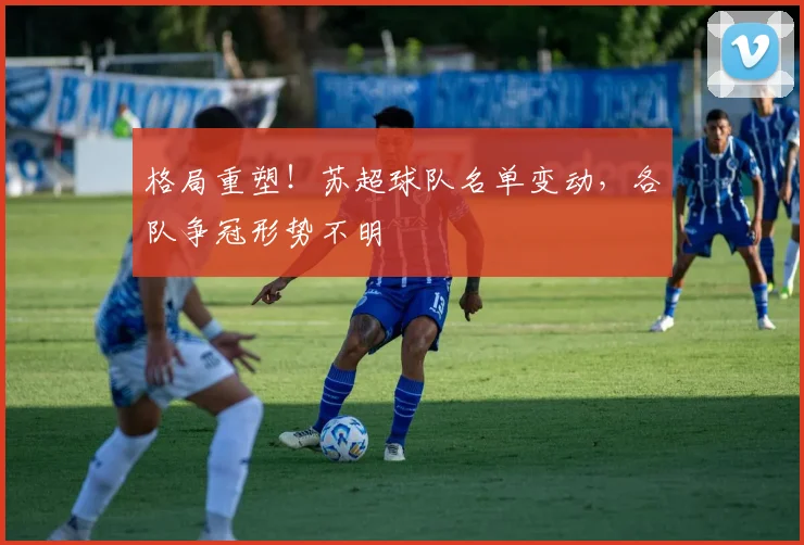 格局重塑！苏超球队名单变动，各队争冠形势不明