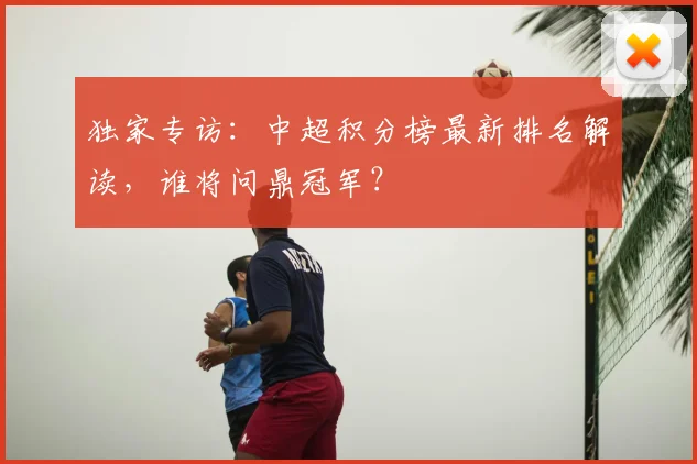 独家专访：中超积分榜最新排名解读，谁将问鼎冠军？