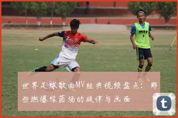 世界足球歌曲MV经典视频盘点：那些燃爆绿茵场的旋律与画面