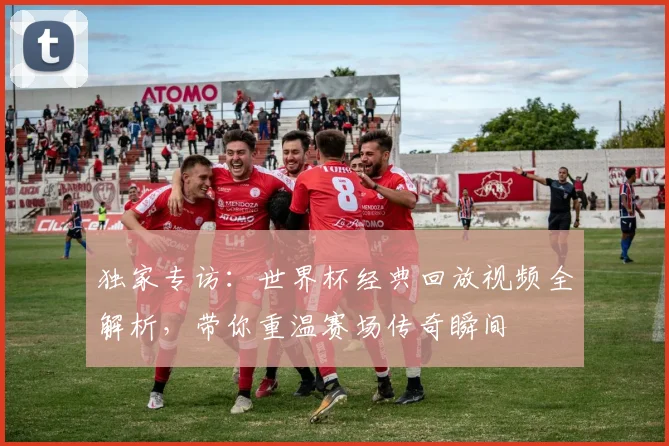 独家专访:世界杯经典回放视频全解析,带你重温赛场传奇瞬间
