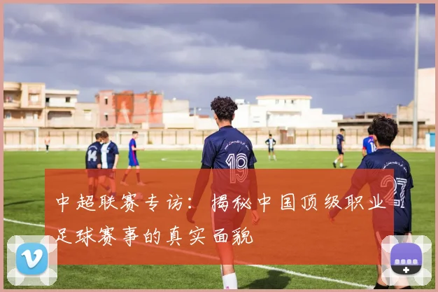 中超联赛专访：揭秘中国顶级职业足球赛事的真实面貌