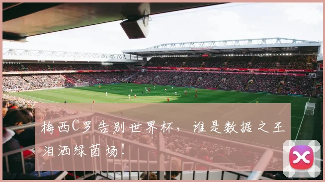 梅西C罗告别世界杯，谁是数据之王泪洒绿茵场！