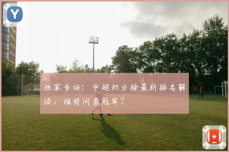 独家专访：中超积分榜最新排名解读，谁将问鼎冠军？
